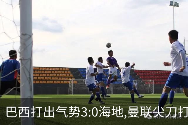 巴西打出气势3:0海地,曼联尖刀打出双响炮,三代传奇聚首观战！